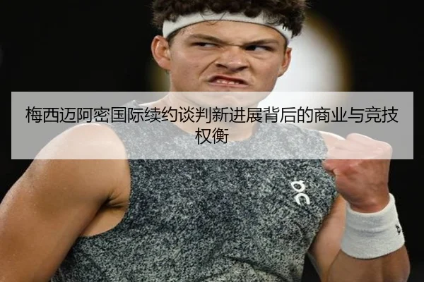 梅西迈阿密国际续约谈判新进展背后的商业与竞技权衡
